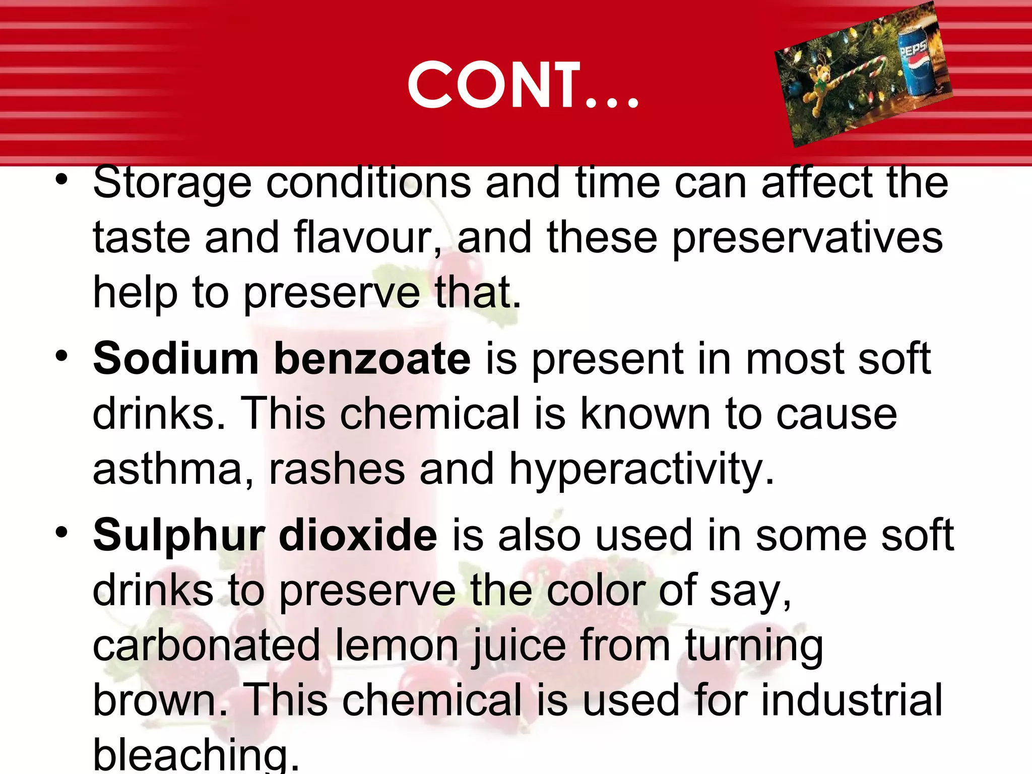 CONT…
• Storage conditions and time can affect the
taste and flavour, and these preservatives
help to preserve that.
• Sodium benzoate is present in most soft
drinks. This chemical is known to cause
asthma, rashes and hyperactivity.
• Sulphur dioxide is also used in some soft
drinks to preserve the color of say,
carbonated lemon juice from turning
brown. This chemical is used for industrial
bleaching.
 