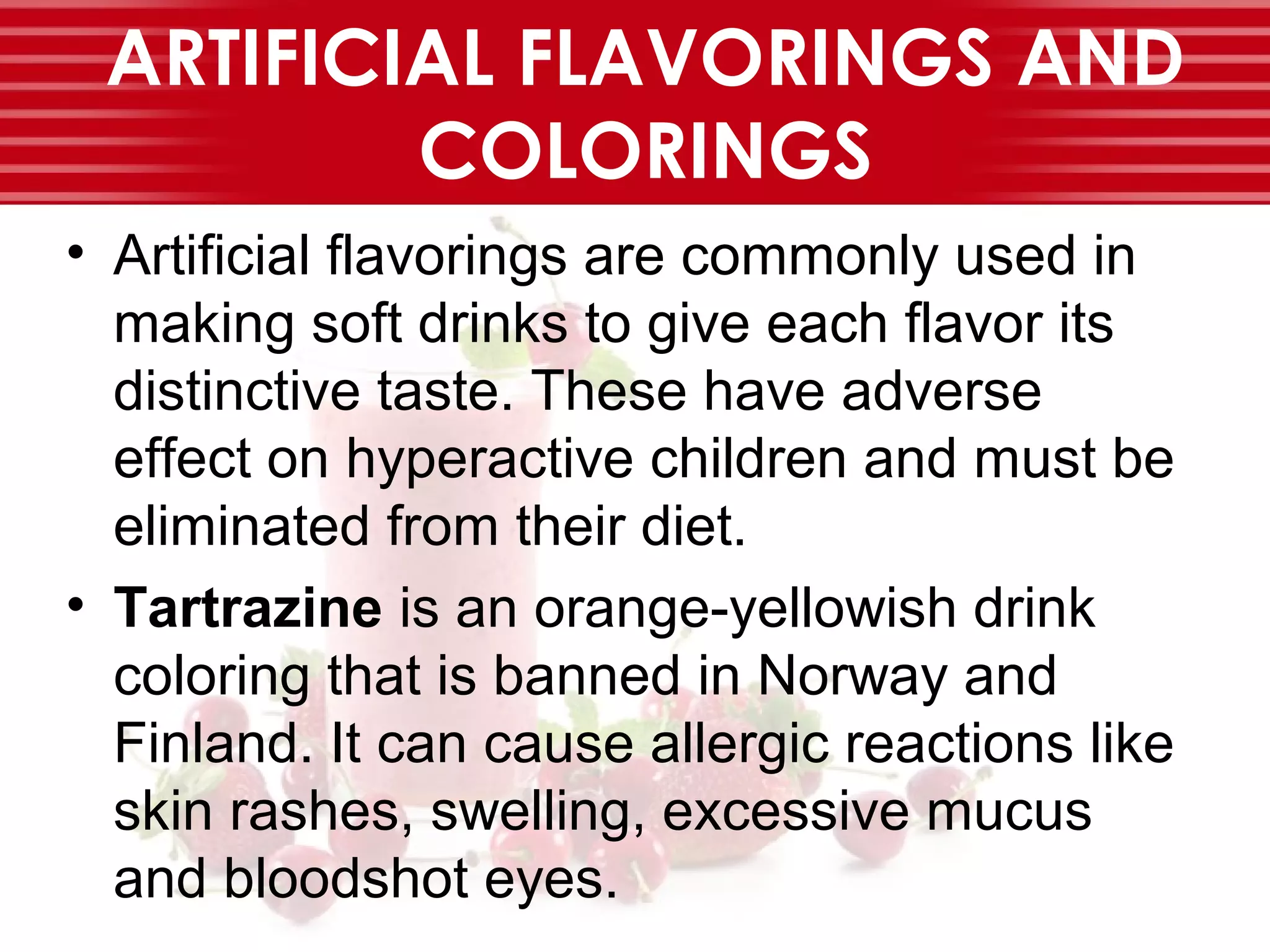 ARTIFICIAL FLAVORINGS AND
COLORINGS
• Artificial flavorings are commonly used in
making soft drinks to give each flavor its
distinctive taste. These have adverse
effect on hyperactive children and must be
eliminated from their diet.
• Tartrazine is an orange-yellowish drink
coloring that is banned in Norway and
Finland. It can cause allergic reactions like
skin rashes, swelling, excessive mucus
and bloodshot eyes.
 