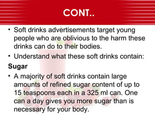 CONT..
• Soft drinks advertisements target young
people who are oblivious to the harm these
drinks can do to their bodies.
• Understand what these soft drinks contain:
Sugar
• A majority of soft drinks contain large
amounts of refined sugar content of up to
15 teaspoons each in a 325 ml can. One
can a day gives you more sugar than is
necessary for your body.
 