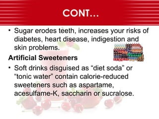 CONT…
• Sugar erodes teeth, increases your risks of
diabetes, heart disease, indigestion and
skin problems.
Artificial Sweeteners
• Soft drinks disguised as “diet soda” or
“tonic water” contain calorie-reduced
sweeteners such as aspartame,
acesulfame-K, saccharin or sucralose.
 