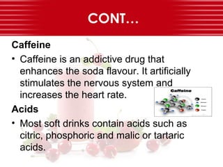 CONT…
Caffeine
• Caffeine is an addictive drug that
enhances the soda flavour. It artificially
stimulates the nervous system and
increases the heart rate.
Acids
• Most soft drinks contain acids such as
citric, phosphoric and malic or tartaric
acids.
 