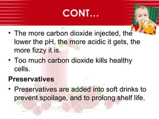 CONT…
• The more carbon dioxide injected, the
lower the pH, the more acidic it gets, the
more fizzy it is.
• Too much carbon dioxide kills healthy
cells.
Preservatives
• Preservatives are added into soft drinks to
prevent spoilage, and to prolong shelf life.
 
