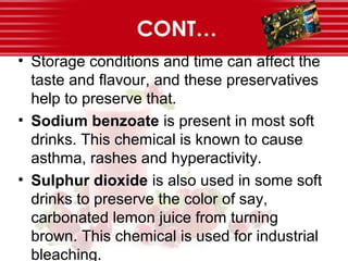 CONT…
• Storage conditions and time can affect the
taste and flavour, and these preservatives
help to preserve that.
• Sodium benzoate is present in most soft
drinks. This chemical is known to cause
asthma, rashes and hyperactivity.
• Sulphur dioxide is also used in some soft
drinks to preserve the color of say,
carbonated lemon juice from turning
brown. This chemical is used for industrial
bleaching.
 