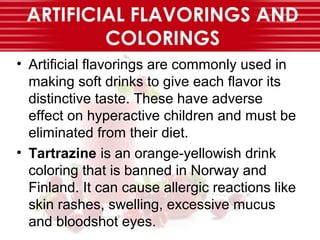 ARTIFICIAL FLAVORINGS AND
COLORINGS
• Artificial flavorings are commonly used in
making soft drinks to give each flavor its
distinctive taste. These have adverse
effect on hyperactive children and must be
eliminated from their diet.
• Tartrazine is an orange-yellowish drink
coloring that is banned in Norway and
Finland. It can cause allergic reactions like
skin rashes, swelling, excessive mucus
and bloodshot eyes.
 