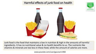 Harmful effects of junk food on health
Junk food is the food that maintains a low in nutrition & high in the amounts of harmful
ingredients. It has no nutritional value & no health benefits to us. The nutrients like
vitamins & minerals are too less in these food, while the amount of calories are more.
www.youtube.com/user/gauravm1982
 