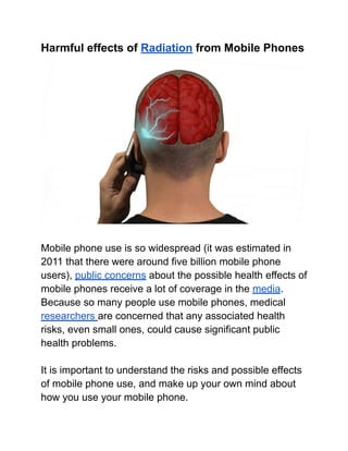 Harmful effects of Radiation from Mobile Phones
Mobile phone use is so widespread (it was estimated in
2011 that there were around five billion mobile phone
users), public concerns about the possible health effects of
mobile phones receive a lot of coverage in the media.
Because so many people use mobile phones, medical
researchers are concerned that any associated health
risks, even small ones, could cause significant public
health problems.
It is important to understand the risks and possible effects
of mobile phone use, and make up your own mind about
how you use your mobile phone.
 