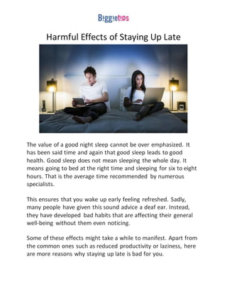 Harmful Effects of Staying Up Late
The value of a good night sleep cannot be over emphasized. It
has been said time and again that good sleep leads to good
health. Good sleep does not mean sleeping the whole day. It
means going to bed at the right time and sleeping for six to eight
hours. That is the average time recommended by numerous
specialists.
This ensures that you wake up early feeling refreshed. Sadly,
many people have given this sound advice a deaf ear. Instead,
they have developed bad habits that are affecting their general
well-being without them even noticing.
Some of these effects might take a while to manifest. Apart from
the common ones such as reduced productivity or laziness, here
are more reasons why staying up late is bad for you.
 
