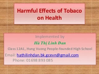 Harmful Effects of Tobaco
             on Health


                Implemented by
                Hà Thị Linh Đan
 Class 12A1, Hung Vuong People-founded High School
Email: hathilinhdan.bk.gcevn@gmail.com
   Phone: 01698 893 085
 