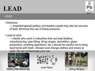 LEAD                                                                    Home
USES

• Dishware
    → Imported glazed pottery and leaded crystal may also be sources
    of lead. Minimize the use of these products.

• Lead at work
    → Adults who work in industries that use lead (battery
    manufacturing, pipe fitting, firing ranges, demolition, glass
    production, smelting operations, etc.) should be careful not to bring
    lead home with them. Shower and change clothes and shoes at
    work. Do not contaminate your car.




                               Lead Pipes
 Battery Manufacturing                                  Firing Ranges
 
