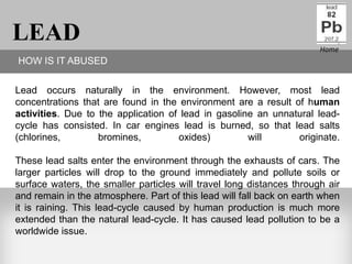 LEAD                                                                   Home
HOW IS IT ABUSED

Lead occurs naturally in the environment. However, most lead
concentrations that are found in the environment are a result of human
activities. Due to the application of lead in gasoline an unnatural lead-
cycle has consisted. In car engines lead is burned, so that lead salts
(chlorines,        bromines,         oxides)         will      originate.

These lead salts enter the environment through the exhausts of cars. The
larger particles will drop to the ground immediately and pollute soils or
surface waters, the smaller particles will travel long distances through air
and remain in the atmosphere. Part of this lead will fall back on earth when
it is raining. This lead-cycle caused by human production is much more
extended than the natural lead-cycle. It has caused lead pollution to be a
worldwide issue.
 