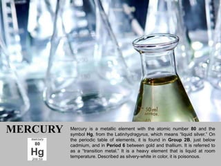 MERCURY   Mercury is a metallic element with the atomic number 80 and the
          symbol Hg, from the Latinhydragyrus, which means “liquid silver.” On
          the periodic table of elements, it is found in Group 2B, just below
          cadmium, and in Period 6 between gold and thallium. It is referred to
          as a “transition metal.” It is a heavy element that is liquid at room
          temperature. Described as silvery-white in color, it is poisonous.
 