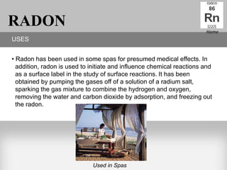 RADON                                                                  Home
USES


• Radon has been used in some spas for presumed medical effects. In
  addition, radon is used to initiate and influence chemical reactions and
  as a surface label in the study of surface reactions. It has been
  obtained by pumping the gases off of a solution of a radium salt,
  sparking the gas mixture to combine the hydrogen and oxygen,
  removing the water and carbon dioxide by adsorption, and freezing out
  the radon.




                             Used in Spas
 