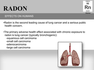 RADON                                                                    Home
 EFFECTS ON HUMANS

•Radon is the second leading cause of lung cancer and a serious public
 health concern.

•The primary adverse health effect associated with chronic exposure to
 radon is lung cancer (typically bronchogenic):
  -squamous cell carcinoma
  -small cell carcinoma
  -adenocarcinoma
  -large cell carcinoma
 