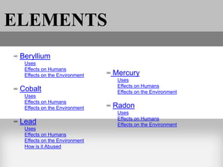 ELEMENTS
∞ Beryllium
   Uses
   Effects on Humans
   Effects on the Environment   ∞ Mercury
                                   Uses
                                   Effects on Humans
∞ Cobalt                           Effects on the Environment
   Uses
   Effects on Humans
   Effects on the Environment   ∞ Radon
                                   Uses
                                   Effects on Humans
∞ Lead                             Effects on the Environment
   Uses
   Effects on Humans
   Effects on the Environment
   How is it Abused
 