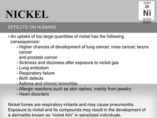 NICKEL                                                              Home
EFFECTS ON HUMANS

• An uptake of too large quantities of nickel has the following
  consequences:
     - Higher chances of development of lung cancer, nose cancer, larynx
       cancer
       and prostate cancer
     - Sickness and dizziness after exposure to nickel gas
     - Lung embolism
     - Respiratory failure
     - Birth defects
     - Asthma and chronic bronchitis
     - Allergic reactions such as skin rashes, mainly from jewelry
     - Heart disorders

Nickel fumes are respiratory irritants and may cause pneumonitis.
Exposure to nickel and its compounds may result in the development of
a dermatitis known as “nickel itch” in sensitized individuals.
 