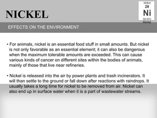 NICKEL                                                                      Home
EFFECTS ON THE ENVIRONMENT


• For animals, nickel is an essential food stuff in small amounts. But nickel
  is not only favorable as an essential element; it can also be dangerous
  when the maximum tolerable amounts are exceeded. This can cause
  various kinds of cancer on different sites within the bodies of animals,
  mainly of those that live near refineries.

• Nickel is released into the air by power plants and trash incinerators. It
  will than settle to the ground or fall down after reactions with raindrops. It
  usually takes a long time for nickel to be removed from air. Nickel can
  also end up in surface water when it is a part of wastewater streams.
 