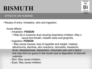 BISMUTH                                                              Home
 EFFECTS ON HUMANS

• Routes of entry: Inhalation, skin and ingestion.

   Acute effects:
     - Inhalation: POISON
         May be a nuisance dust causing respiratory irritation. May c
                 cause foul breath, metallic taste and gingivitis.
     - Ingestion: POISON
        • May cause nausea, loss of appetite and weight, malaise,
        albuminuria, diarrhea, skin reactions, stomatitis, headache,
        fever, sleeplessness, depression, rheumatic pain and a black
        line may form on gums in the mouth due to deposition of bismuth
        sulphide.
     - Skin: May cause irritation.
     - Eyes: May cause irritation.
 