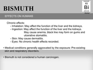 BISMUTH                                                                Home
 EFFECTS ON HUMANS

   Chronic effects:
     - Inhalation: May affect the function of the liver and the kidneys.
     - Ingestion: May affect the function of the liver and the kidneys.
                  May cause anemia, black line may form on gums and
                  ulcerative stomatitis.
     - Skin: May cause dermatitis.
     - Eyes: No chronic health effects recorded.

• Medical conditions generally aggravated by the exposure: Pre-existing
  skin and respiratory disorders.

• Bismuth is not considered a human carcinogen.
 