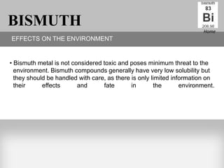 BISMUTH                                                                 Home
EFFECTS ON THE ENVIRONMENT


• Bismuth metal is not considered toxic and poses minimum threat to the
  environment. Bismuth compounds generally have very low solubility but
  they should be handled with care, as there is only limited information on
  their     effects      and      fate       in       the       environment.
 