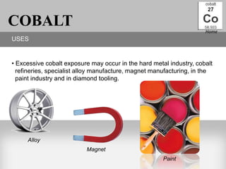 COBALT                                                               Home
USES


• Excessive cobalt exposure may occur in the hard metal industry, cobalt
  refineries, specialist alloy manufacture, magnet manufacturing, in the
  paint industry and in diamond tooling.




     Alloy
                          Magnet
                                                      Paint
 