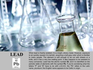 When lead is freshly isolated, it is a bright, silvery metal. However, exposure
LEAD   to air quickly causes it to tarnish, acquiring a dull gray color which is familiar
       to many people. The element is soft enough to be cut with shears or a
       knife, and it has a very low melting point. It also happens to be resistant to
       many corrosives. Lead has the atomic number 82, and it is identified on the
       periodic table of elements with the symbol Pb. If you're wondering what the
       letters “P” and “B” have to do with L-E-A-D, the “Pb” refers to the Latin
       name, plumbum; the English name appears to be Celtic in origin.
 