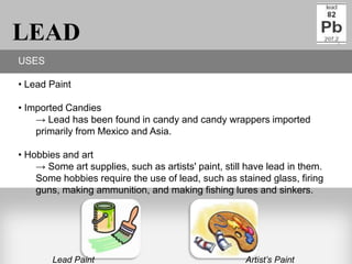 LEAD
USES

• Lead Paint

• Imported Candies
    → Lead has been found in candy and candy wrappers imported
    primarily from Mexico and Asia.

• Hobbies and art
    → Some art supplies, such as artists' paint, still have lead in them.
    Some hobbies require the use of lead, such as stained glass, firing
    guns, making ammunition, and making fishing lures and sinkers.




        Lead Paint                                    Artist’s Paint
 