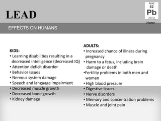 LEAD                                                                   Home
EFFECTS ON HUMANS


                                       ADULTS:
KIDS:                                  • Increased chance of illness during
• Learning disabilities resulting in a  pregnancy
 decreased intelligence (decreased IQ) • Harm to a fetus, including brain
• Attention deficit disorder             damage or death
• Behavior issues                      •Fertility problems in both men and
• Nervous system damage                 women
• Speech and language impairment       • High blood pressure
• Decreased muscle growth              • Digestive issues
• Decreased bone growth                • Nerve disorders
• Kidney damage                        • Memory and concentration problems
                                       • Muscle and joint pain
 