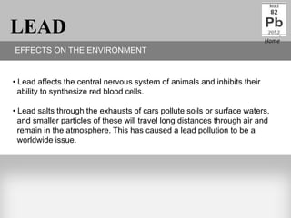 LEAD                                                                      Home
EFFECTS ON THE ENVIRONMENT


• Lead affects the central nervous system of animals and inhibits their
  ability to synthesize red blood cells.

• Lead salts through the exhausts of cars pollute soils or surface waters,
  and smaller particles of these will travel long distances through air and
  remain in the atmosphere. This has caused a lead pollution to be a
  worldwide issue.
 