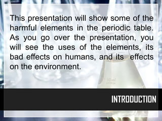 This presentation will show some of the
harmful elements in the periodic table.
As you go over the presentation, you
will see the uses of the elements, its
bad effects on humans, and its effects
on the environment.



                           INTRODUCTION
 