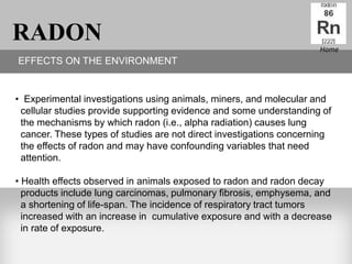 RADON                                                                Home
EFFECTS ON THE ENVIRONMENT


• Experimental investigations using animals, miners, and molecular and
 cellular studies provide supporting evidence and some understanding of
 the mechanisms by which radon (i.e., alpha radiation) causes lung
 cancer. These types of studies are not direct investigations concerning
 the effects of radon and may have confounding variables that need
 attention.

• Health effects observed in animals exposed to radon and radon decay
  products include lung carcinomas, pulmonary fibrosis, emphysema, and
  a shortening of life-span. The incidence of respiratory tract tumors
  increased with an increase in cumulative exposure and with a decrease
  in rate of exposure.
 