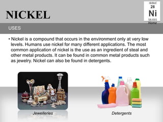 NICKEL                                                                Home
USES

• Nickel is a compound that occurs in the environment only at very low
  levels. Humans use nickel for many different applications. The most
  common application of nickel is the use as an ingredient of steal and
  other metal products. It can be found in common metal products such
  as jewelry. Nickel can also be found in detergents.




            Jewelleries                            Detergents
 