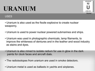 URANIUM                                                                 Home
USES

• Uranium is also used as the fissile explosive to create nuclear
weaponry.

• Uranium is used to power nuclear powered submarines and ships.

• Uranium was used in photographic chemicals, lamp filaments, to
  improve the whiteness of dentures and in the leather and wood industry
  as stains and dyes.

• Uranium is also mined to isolate radium for use in glow in the dark
  paints for clock faces and aircraft dials.

• The radioisotopes from uranium are used in smoke detectors.

• Uranium metal is used as ballasts in yachts and airplanes.
 