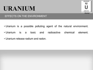 URANIUM                                                            Home
EFFECTS ON THE ENVIRONMENT


• Uranium is a possible polluting agent of the natural environment.

• Uranium   is   a   toxic   and      radioactive   chemical   element.

• Uranium release radium and radon.
 