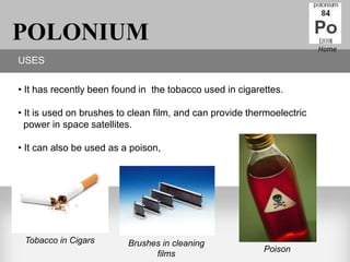 POLONIUM                                                                Home
USES

• It has recently been found in the tobacco used in cigarettes.

• It is used on brushes to clean film, and can provide thermoelectric
  power in space satellites.

• It can also be used as a poison,




 Tobacco in Cigars        Brushes in cleaning
                                                          Poison
                                films
 