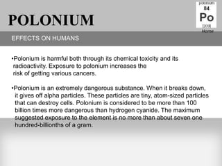 POLONIUM                                                                  Home
EFFECTS ON HUMANS


•Polonium is harmful both through its chemical toxicity and its
 radioactivity. Exposure to polonium increases the
 risk of getting various cancers.

•Polonium is an extremely dangerous substance. When it breaks down,
 it gives off alpha particles. These particles are tiny, atom-sized particles
 that can destroy cells. Polonium is considered to be more than 100
 billion times more dangerous than hydrogen cyanide. The maximum
 suggested exposure to the element is no more than about seven one
 hundred-billionths of a gram.
 