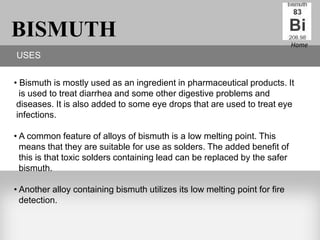 BISMUTH                                                                      Home
USES


• Bismuth is mostly used as an ingredient in pharmaceutical products. It
  is used to treat diarrhea and some other digestive problems and
 diseases. It is also added to some eye drops that are used to treat eye
 infections.

• A common feature of alloys of bismuth is a low melting point. This
  means that they are suitable for use as solders. The added benefit of
  this is that toxic solders containing lead can be replaced by the safer
  bismuth.

• Another alloy containing bismuth utilizes its low melting point for fire
  detection.
 
