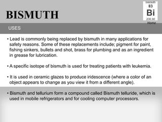 BISMUTH                                                                  Home
USES

• Lead is commonly being replaced by bismuth in many applications for
  safety reasons. Some of these replacements include; pigment for paint,
  fishing sinkers, bullets and shot, brass for plumbing and as an ingredient
  in grease for lubrication.

• A specific isotope of bismuth is used for treating patients with leukemia.

• It is used in ceramic glazes to produce iridescence (where a color of an
  object appears to change as you view it from a different angle).

• Bismuth and tellurium form a compound called Bismuth telluride, which is
  used in mobile refrigerators and for cooling computer processors.
 