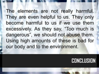 The elements are not really harmful.
They are even helpful to us. They only
become harmful to us if we use them
excessively. As they say, “Too much is
dangerous”, we should not abuse them.
Using high amounts of these is bad for
our body and to the environment.

                            CONCLUSION
 