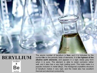 The atomic number of beryllium is four, and it is indicated by the
BERYLLIUM   symbol Be on the periodic table of elements. It is the lightest of the
            alkaline earth elements, and appears in a rigid, steely gray form
            when it is pure. The element is able to resist corrosion rather
            well, and it also has a very high melting point. This traits make it a
            popular inclusion in metal alloys. The hexagonal crystalline structure
            of beryllium makes it very rigid, and the metal also has excellent
            thermal and electrical conductivity.
 