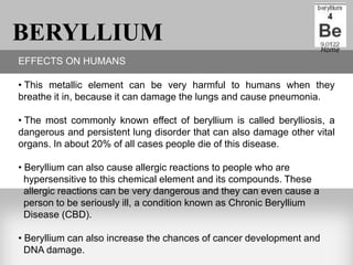 BERYLLIUM                                                              Home
EFFECTS ON HUMANS

• This metallic element can be very harmful to humans when they
breathe it in, because it can damage the lungs and cause pneumonia.

• The most commonly known effect of beryllium is called berylliosis, a
dangerous and persistent lung disorder that can also damage other vital
organs. In about 20% of all cases people die of this disease.

• Beryllium can also cause allergic reactions to people who are
  hypersensitive to this chemical element and its compounds. These
  allergic reactions can be very dangerous and they can even cause a
  person to be seriously ill, a condition known as Chronic Beryllium
  Disease (CBD).

• Beryllium can also increase the chances of cancer development and
  DNA damage.
 