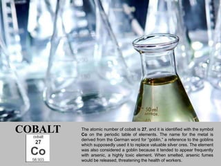 COBALT   The atomic number of cobalt is 27, and it is identified with the symbol
         Co on the periodic table of elements. The name for the metal is
         derived from the German word for “goblin,” a reference to the goblins
         which supposedly used it to replace valuable silver ores. The element
         was also considered a goblin because it tended to appear frequently
         with arsenic, a highly toxic element. When smelted, arsenic fumes
         would be released, threatening the health of workers.
 