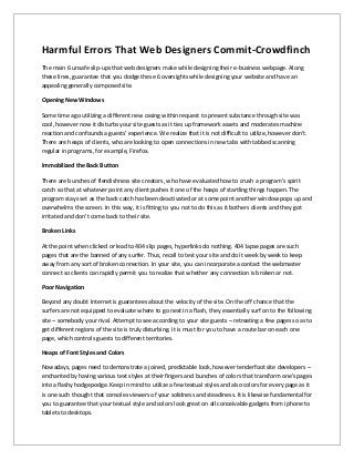 Harmful Errors That Web Designers Commit-Crowdfinch
The main 6 unsafe slip-ups that web designers make while designing their e-business webpage. Along
these lines, guarantee that you dodge these 6 oversights while designing your website and have an
appealing generally composed site.
Opening New Windows
Some time ago utilizing a different new casing within request to present substance through site was
cool, however now it disturbs your site guests as it ties up framework assets and moderates machine
reaction and confounds a guests' experience. We realize that it is not difficult to utilize, however don't.
There are heaps of clients, who are looking to open connections in new tabs with tabbed scanning
regular in programs, for example, Firefox.
Immobilized the Back Button
There are bunches of fiendishness site creators, who have evaluated how to crush a program's spirit
catch so that at whatever point any client pushes it one of the heaps of startling things happen. The
program stays set as the back catch has been deactivated or at some point another window pops up and
overwhelms the screen. In this way, it is fitting to you not to do this as it bothers clients and they got
irritated and don't come back to their site.
Broken Links
At the point when clicked or lead to 404 slip pages, hyperlinks do nothing. 404 lapse pages are such
pages that are the banned of any surfer. Thus, recall to test your site and do it week by week to keep
away from any sort of broken connection. In your site, you can incorporate a contact the webmaster
connect so clients can rapidly permit you to realize that whether any connection is broken or not.
Poor Navigation
Beyond any doubt Internet is guarantees about the velocity of the site. On the off chance that the
surfers are not equipped to evaluate where to go next in a flash, they essentially surf on to the following
site – somebody your rival. Attempt to see according to your site guests – retreating a few pages so as to
get different regions of the site is truly disturbing. It is must for you to have a route bar on each one
page, which controls guests to different territories.
Heaps of Font Styles and Colors
Nowadays, pages need to demonstrate a joined, predictable look, however tenderfoot site developers –
enchanted by having various text styles at their fingers and bunches of colors that transform one's pages
into a flashy hodgepodge. Keep in mind to utilize a few textual styles and also colors for every page as it
is one such thought that consoles viewers of your solidness and steadiness. It is likewise fundamental for
you to guarantee that your textual style and colors look great on all conceivable gadgets from iphone to
tablets to desktops.
 