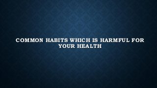 COMMON HABITS WHICH IS HARMFUL FOR
YOUR HEALTH
 