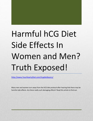 Harmful hCG Diet
Side Effects In
Women and Men?
Truth Exposed!
http://www.YourHeartyDiet.com/hcgdietbasics/



Many men and women turn away from the hCG diet protocol after hearing that there may be
harmful side effects. Are there really such damaging effects? Read this article to find out.
 