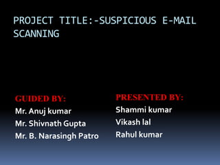 PROJECT TITLE:-SUSPICIOUS E-MAIL
SCANNING
GUIDED BY:
Mr. Anuj kumar
Mr. Shivnath Gupta
Mr. B. Narasingh Patro
PRESENTED BY:
Shammi kumar
Vikash lal
Rahul kumar
 