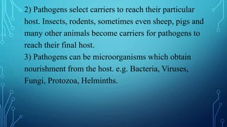 2) Pathogens select carriers to reach their particular
host. Insects, rodents, sometimes even sheep, pigs and
many other animals become carriers for pathogens to
reach their final host.
3) Pathogens can be microorganisms which obtain
nourishment from the host. e.g. Bacteria, Viruses,
Fungi, Protozoa, Helminths.
 