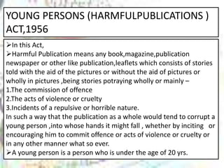 YOUNG PERSONS (HARMFULPUBLICATIONS )
ACT,1956
In this Act,
Harmful Publication means any book,magazine,publication
newspaper or other like publication,leaflets which consists of stories
told with the aid of the pictures or without the aid of pictures or
wholly in pictures ,being stories potraying wholly or mainly –
1.The commission of offence
2.The acts of violence or cruelty
3.Incidents of a repulsive or horrible nature.
In such a way that the publication as a whole would tend to corrupt a
young person ,into whose hands it might fall , whether by inciting or
encouraging him to commit offence or acts of violence or cruelty or
in any other manner what so ever.
A young person is a person who is under the age of 20 yrs.
 