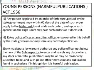 YOUNG PERSONS (HARMFULPUBLICATIONS )
ACT,1956
(5) Any person aggrieved by an order of forfeiture ,passed by the
state government ,may within 60 days of the date of such order
,apply to the high court to set aside such order , and upon such
application the High Court may pass such orders as it deems fit.
(6) 1)Any police officer or any other officer empowered in this behalf
by the state government may seize any harmful publication.
2)Any magistrate by warrant authorize any police officer not below
the rank of the Sub Inspector to enter and search any place where
any stock of harmful publications may be or may be reasonably
suspected to be ,and such police officer may seize any publication
found in such place if in his opinion it is harmful publication.
 
