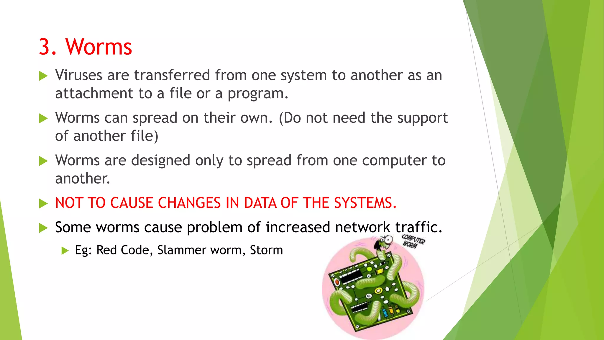 3. Worms
 Viruses are transferred from one system to another as an
attachment to a file or a program.
 Worms can spread on their own. (Do not need the support
of another file)
 Worms are designed only to spread from one computer to
another.
 NOT TO CAUSE CHANGES IN DATA OF THE SYSTEMS.
 Some worms cause problem of increased network traffic.
 Eg: Red Code, Slammer worm, Storm
 