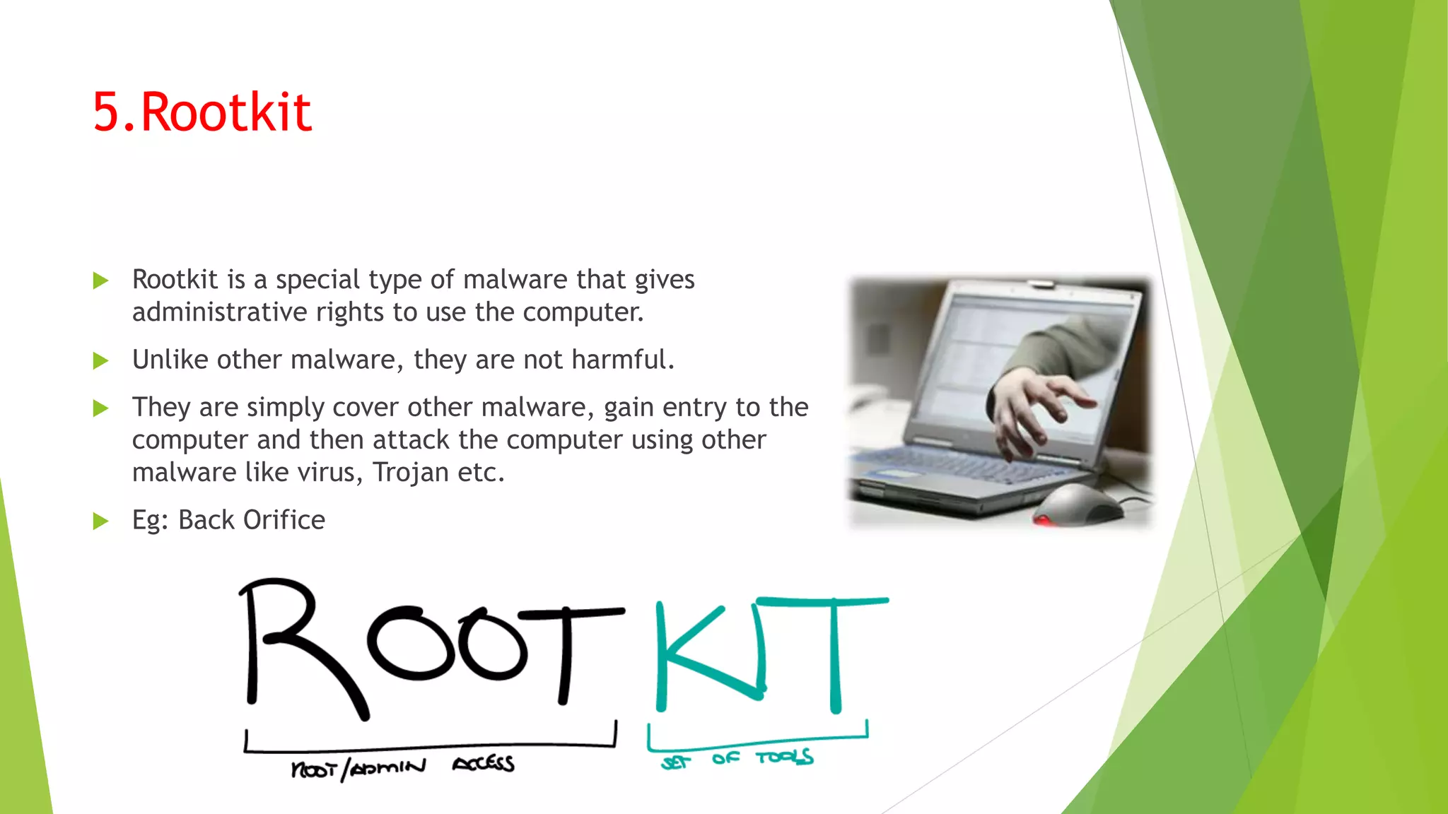 5.Rootkit
 Rootkit is a special type of malware that gives
administrative rights to use the computer.
 Unlike other malware, they are not harmful.
 They are simply cover other malware, gain entry to the
computer and then attack the computer using other
malware like virus, Trojan etc.
 Eg: Back Orifice
 